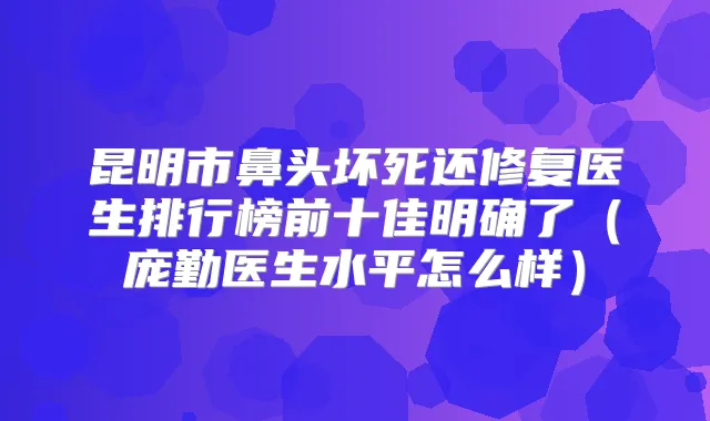 昆明市鼻头坏死还修复医生排行榜前十佳明确了（庞勤医生水平怎么样）