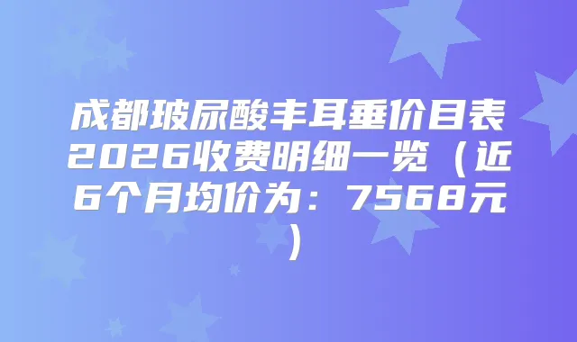 成都玻尿酸丰耳垂价目表2026收费明细一览（近6个月均价为：7568元）