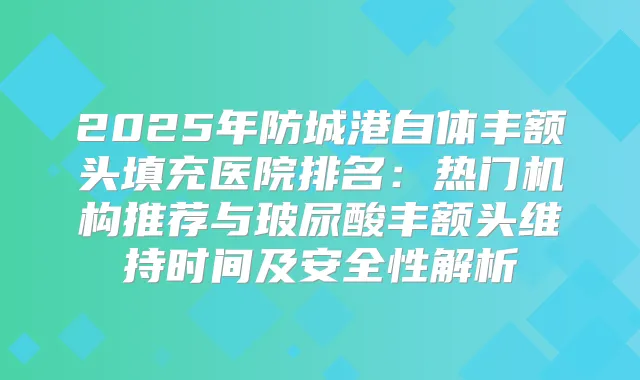 2025年防城港自体丰额头填充医院排名:热门机构推荐与玻尿酸丰额头维持时间及安全性解析