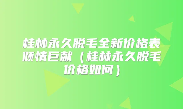 桂林永久脱毛全新价格表倾情巨献（桂林永久脱毛价格如何）