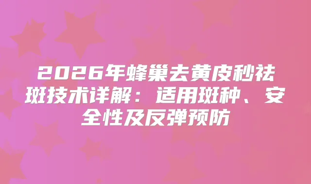 2026年蜂巢去黄皮秒祛斑技术详解：适用斑种、安全性及反弹预防