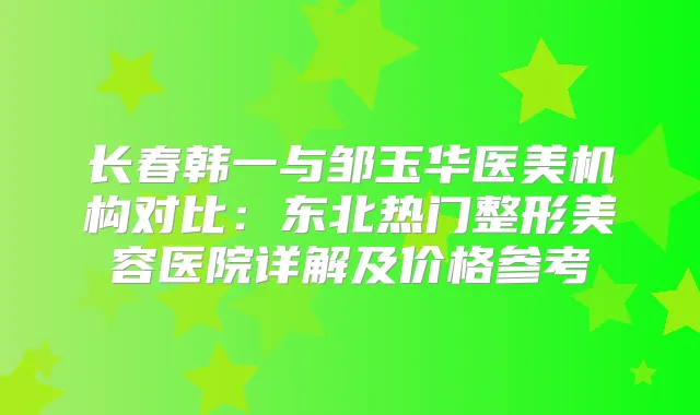 长春韩一与邹玉华医美机构对比：东北热门整形美容医院详解及价格参考