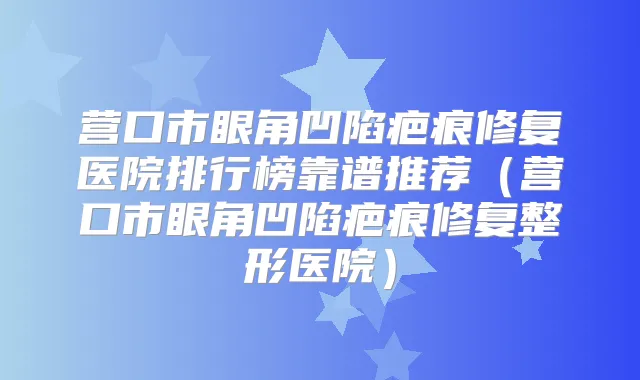 营口市眼角凹陷疤痕修复医院排行榜靠谱推荐（营口市眼角凹陷疤痕修复整形医院）