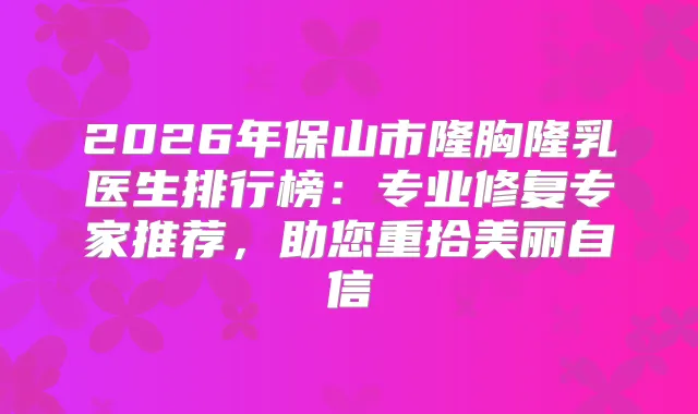 2026年保山市隆胸隆乳医生排行榜：专业修复专家推荐，助您重拾美丽自信
