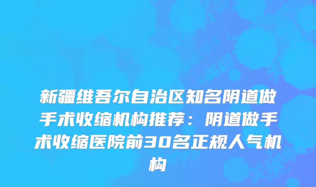 新疆维吾尔自治区知名阴道做手术收缩机构推荐：阴道做手术收缩医院前30名正规人气机构