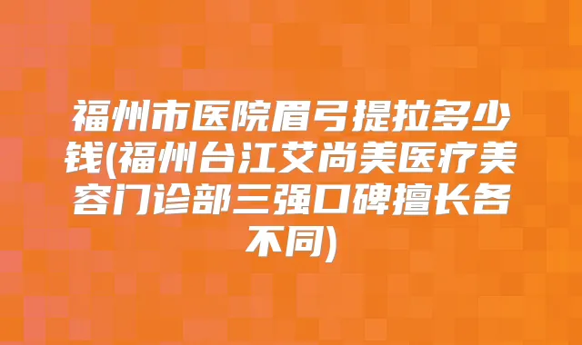 福州市医院眉弓提拉多少钱(福州台江艾尚美医疗美容门诊部三强口碑擅长各不同)