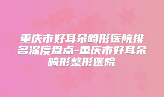 重庆市好耳朵畸形医院排名深度盘点-重庆市好耳朵畸形整形医院