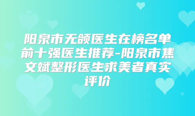 阳泉市无颌医生在榜名单前十强医生推荐-阳泉市焦文斌整形医生求美者真实评价