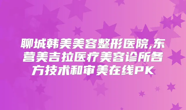 聊城韩美美容整形医院,东营美吉拉医疗美容诊所各方技术和审美在线PK