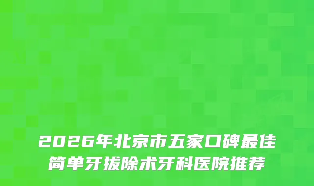 2026年北京市五家口碑佳简单牙拔除术牙科医院推荐