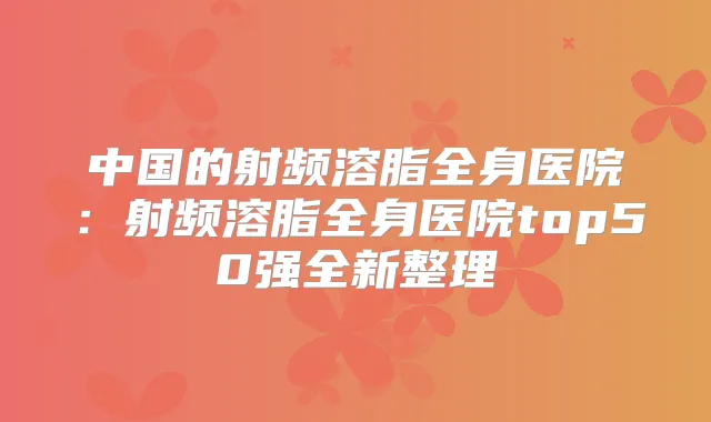 中国的射频溶脂全身医院：射频溶脂全身医院top50强全新整理