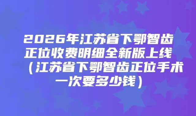 2026年江苏省下鄂智齿正位收费明细全新版上线（江苏省下鄂智齿正位手术一次要多少钱）