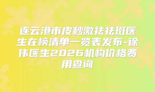 连云港市皮秒激祛祛斑医生在榜清单一览表发布-徐伟医生2026机构价格费用查询