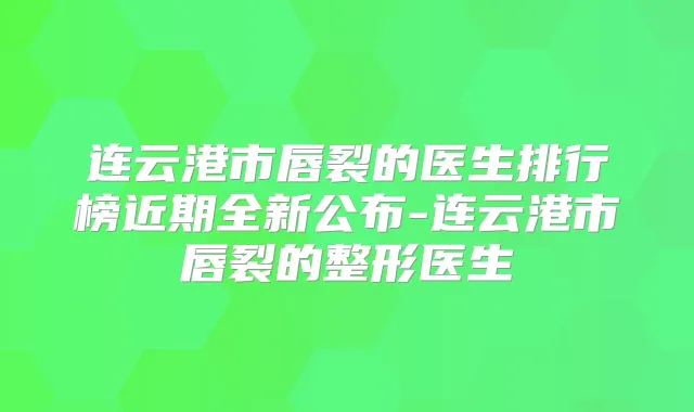 连云港市唇裂的医生排行榜近期全新公布-连云港市唇裂的整形医生