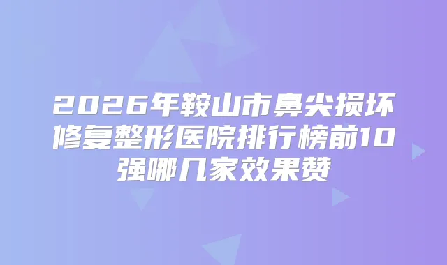 2026年鞍山市鼻尖损坏修复整形医院排行榜前10强哪几家效果赞