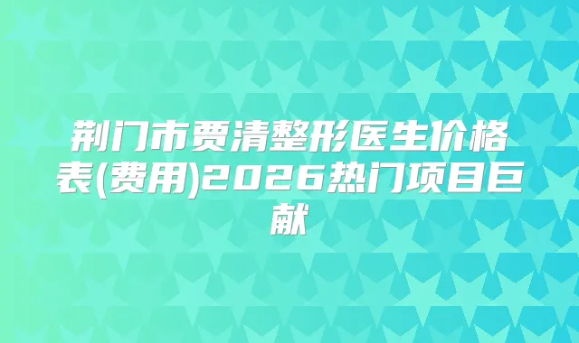 荆门市贾清整形医生价格表(费用)2026热门项目巨献