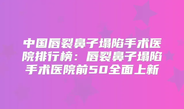 中国唇裂鼻子塌陷手术医院排行榜：唇裂鼻子塌陷手术医院前50全面上新