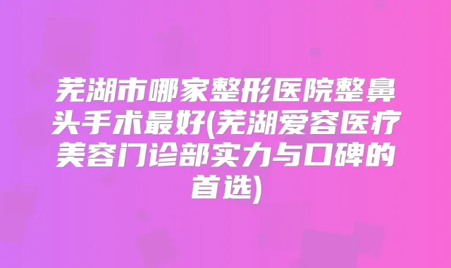 芜湖市哪家整形医院整鼻头手术好(芜湖爱容医疗美容门诊部实力与口碑的首选)