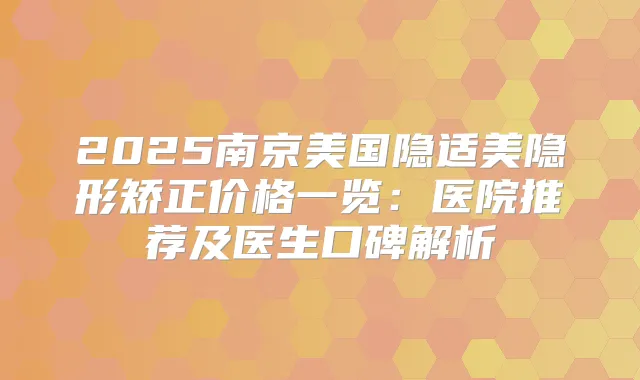 2025南京美国隐适美隐形矫正价格一览:医院推荐及医生口碑解析