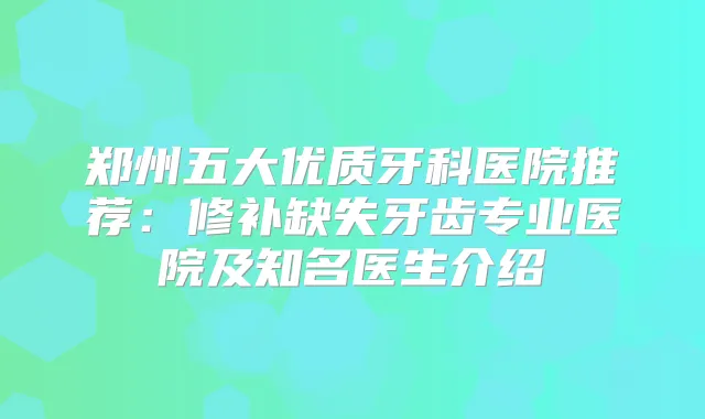 郑州五大优质牙科医院推荐：修补缺失牙齿专业医院及知名医生介绍