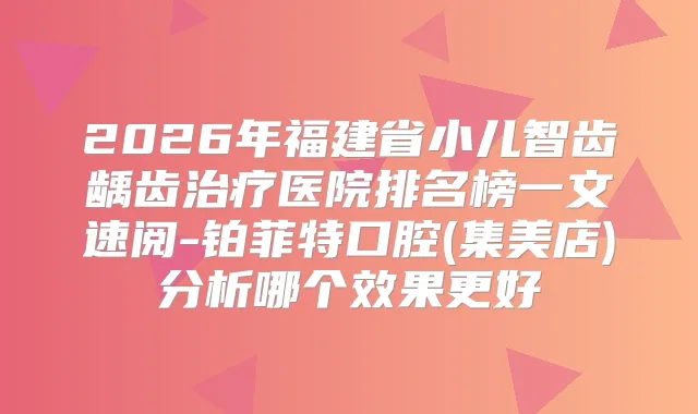 2026年福建省小儿智齿龋齿医院排名榜一文速阅-铂菲特口腔(集美店)分析哪个效果更好