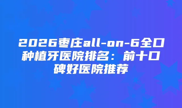 2026枣庄all-on-6全口种植牙医院排名：前十口碑好医院推荐