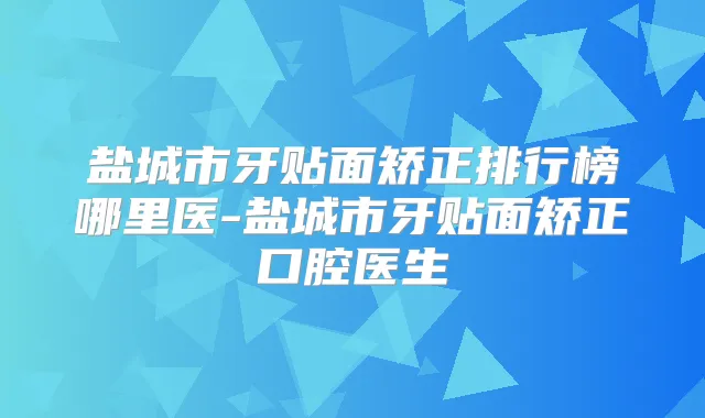 盐城市牙贴面矫正排行榜哪里医-盐城市牙贴面矫正口腔医生