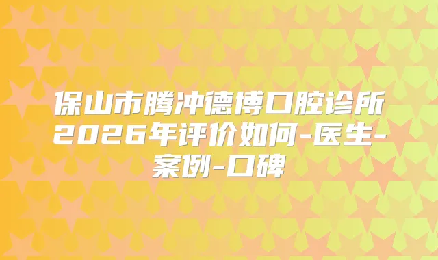 保山市腾冲德博口腔诊所2026年评价如何-医生-案例-口碑