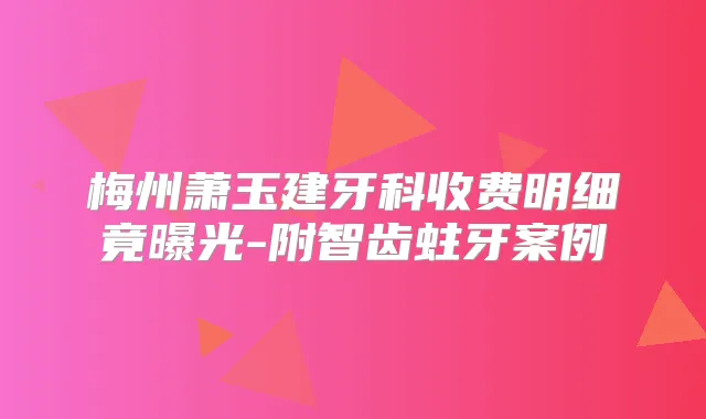 梅州萧玉建牙科收费明细竟曝光-附智齿蛀牙案例