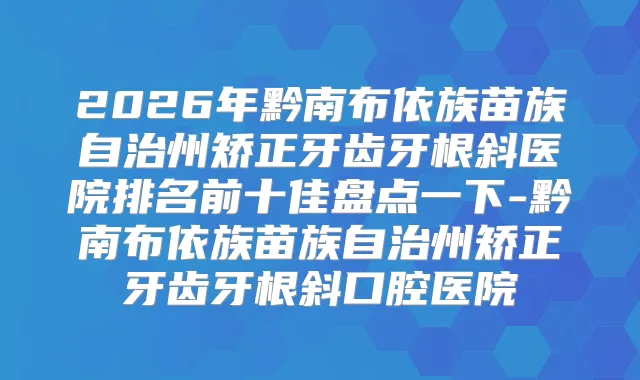 2026年黔南布依族苗族自治州矫正牙齿牙根斜医院排名前十佳盘点一下-黔南布依族苗族自治州矫正牙齿牙根斜口腔医院