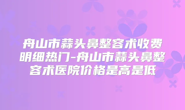 舟山市蒜头鼻整容术收费明细热门-舟山市蒜头鼻整容术医院价格是高是低
