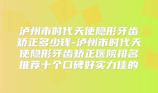 泸州市时代天使隐形牙齿矫正多少钱-泸州市时代天使隐形牙齿矫正医院排名推荐十个口碑好实力佳的