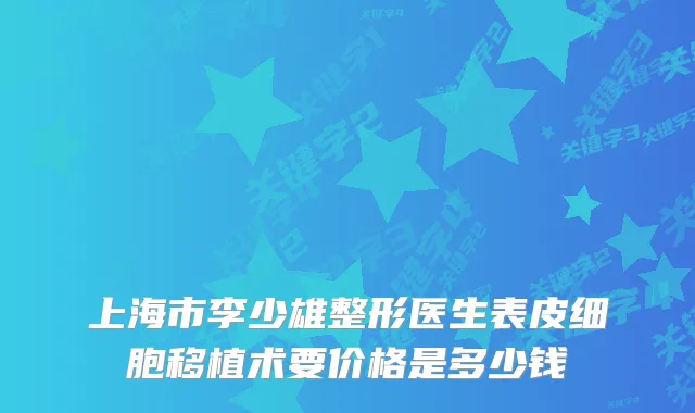 上海市李少雄整形医生表皮细胞移植术要价格是多少钱