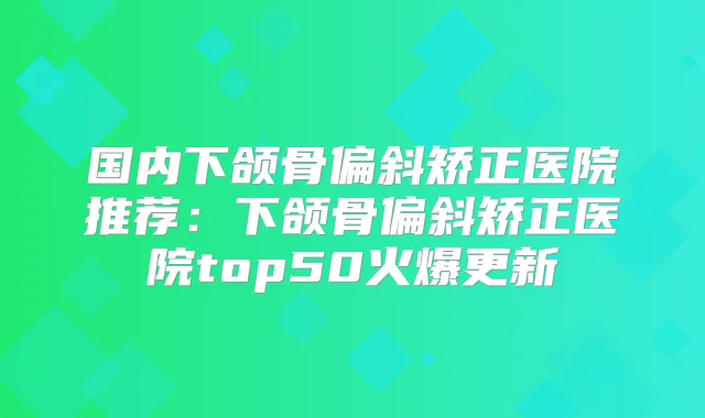 国内下颌骨偏斜矫正医院推荐:下颌骨偏斜矫正医院top50火爆更新