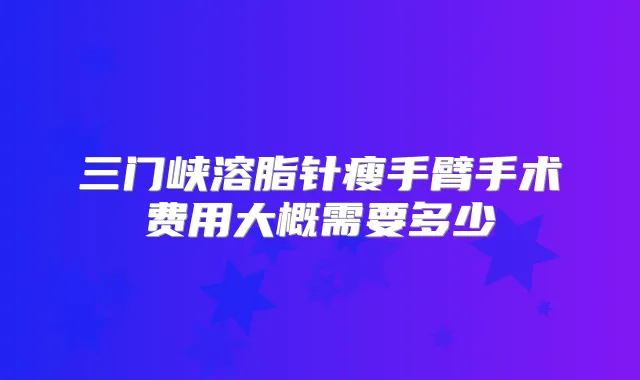 三门峡溶脂针瘦手臂手术费用大概需要多少
