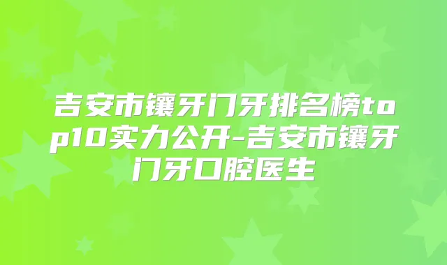 吉安市镶牙门牙排名榜top10实力公开-吉安市镶牙门牙口腔医生
