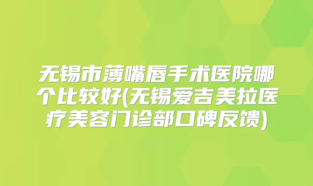 无锡市薄嘴唇手术医院哪个比较好(无锡爱吉美拉医疗美容门诊部口碑反馈)