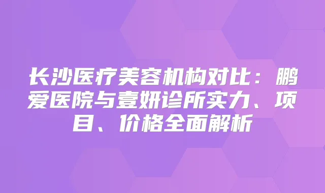长沙医疗美容机构对比:鹏爱医院与壹妍诊所实力、项目、价格全面解析