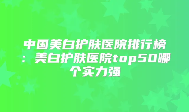 中国美白护肤医院排行榜:美白护肤医院top50哪个实力强