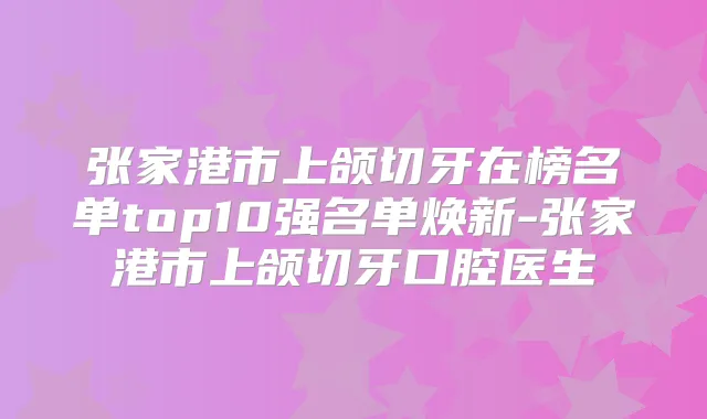 张家港市上颌切牙在榜名单top10强名单焕新-张家港市上颌切牙口腔医生