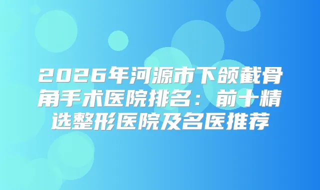 2026年河源市下颌截骨角手术医院排名：前十精选整形医院及名医推荐