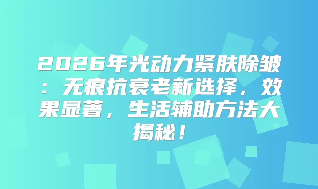 2026年光动力紧肤除皱:无痕抗衰老新选择,效果显著,生活辅助方法大揭秘!