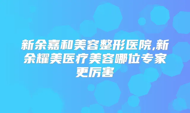 新余嘉和美容整形医院,新余耀美医疗美容哪位专家更厉害