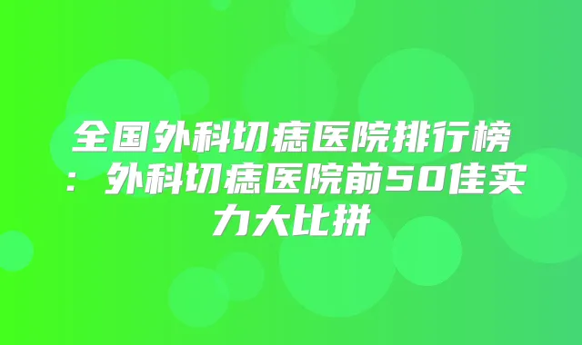 全国外科切痣医院排行榜：外科切痣医院前50佳实力大比拼