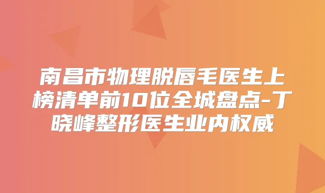 南昌市物理脱唇毛医生上榜清单前10位全城盘点-丁晓峰整形医生业内