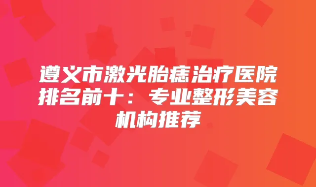 遵义市激光胎痣医院排名前十：专业整形美容机构推荐