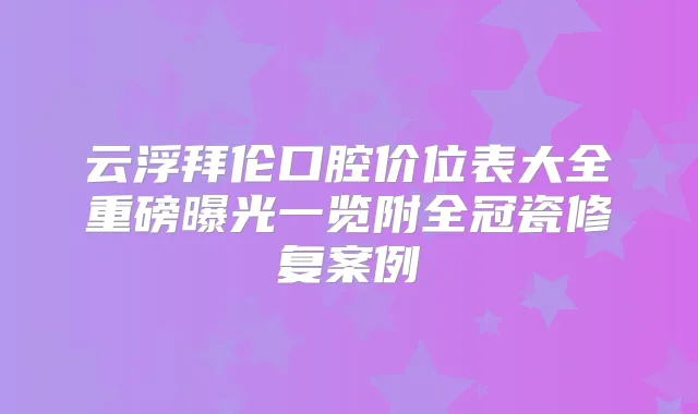 云浮拜伦口腔价位表大全重磅曝光一览附全冠瓷修复案例