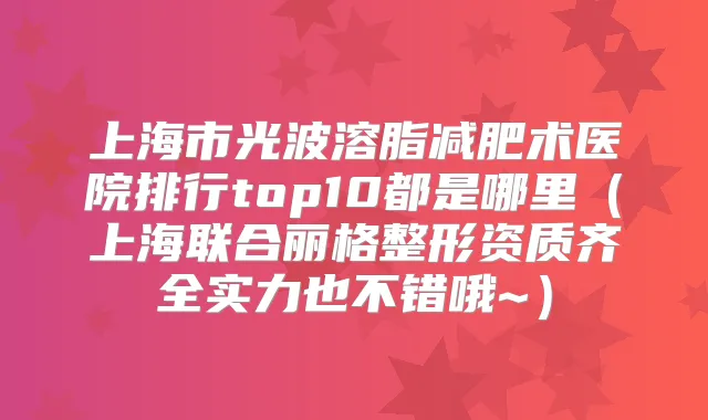 上海市光波溶脂减肥术医院排行top10都是哪里（上海联合丽格整形资质齐全实力也不错哦~）