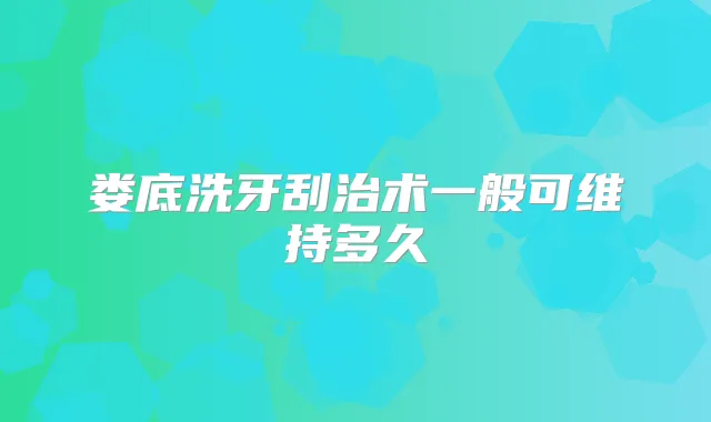 娄底洗牙刮治术一般可维持多久