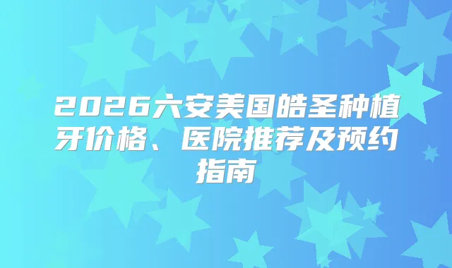 2026六安美国皓圣种植牙价格、医院推荐及预约指南